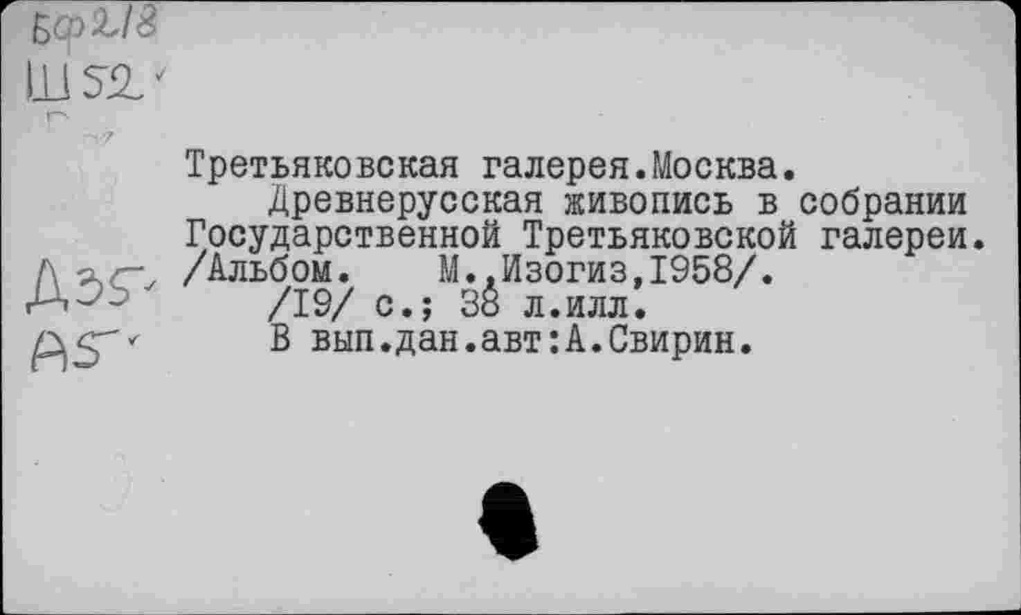 ﻿
Третьяковская галерея.Москва.
Древнерусская живопись в собрании Государственной Третьяковской галереи /\лг, /Альбом. М..Изогиз,1958/.
Д-’І /19/ с.; 3Ô л.илл.
В вып.дан.авт:А.Свирин.